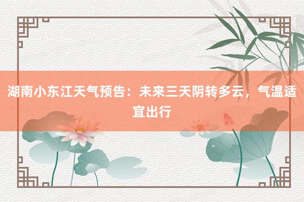 湖南小东江天气预告：未来三天阴转多云，气温适宜出行
